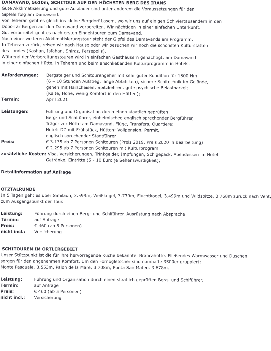 DAMAVAND, 5610m, SCHITOUR AUF DEN H�CHSTEN BERG DES IRANS Gute Akklimatisierung und gute Ausdauer sind unter anderem die Voraussetzungen f�r den Gipfelerfolg am Damavand. Von Teheran geht es gleich ins kleine Bergdorf Lasem, wo wir uns auf einigen Schiviertausendern in den Doborrar Bergen auf den Damavand vorbereiten. Wir n�chtigen in einer einfachen Unterkunft. Gut vorbereitet geht es nach ersten Eingehtouren zum Damavand. Nach einer weiteren Akklimatisierungstour steht der Gipfel des Damavands am Programm. In Teheran zur�ck, reisen wir nach Hause oder wir besuchen wir noch die sch�nsten Kulturst�tten des Landes (Kashan, Isfahan, Shiraz, Persepolis). W�hrend der Vorbereitungstouren wird in einfachen Gasth�usern gen�chtigt, am Damavand in einer einfachen H�tte, in Teheran und beim anschlie�enden Kulturprogramm in Hotels.  Anforderungen:	Bergsteiger und Schitourengeher mit sehr guter Kondition f�r 1500 Hm (6 � 10 Stunden Aufstieg, lange Abfahrten), sichere Schitechnik im Gel�nde, gehen mit Harscheisen, Spitzkehren, gute psychische Belastbarkeit (K�lte, H�he, wenig Komfort in den H�tten); Termin:			April 2021                               Leistungen:            F�hrung und Organisation durch einen staatlich gepr�ften Berg- und Schif�hrer, einheimischer, englisch sprechender Bergf�hrer, Tr�ger zur H�tte am Damavand, Fl�ge, Transfers, Quartiere: Hotel: DZ mit Fr�hst�ck, H�tten: Vollpension, Permit, englisch sprechender Stadtf�hrer Preis:			� 3.135 ab 7 Personen Schitouren (Preis 2019, Preis 2020 in Bearbeitung) � 2.295 ab 7 Personen Schitouren mit Kulturprogram zus�tzliche Kosten: Visa, Versicherungen, Trinkgelder, Impfungen, Schigep�ck, Abendessen im Hotel Getr�nke, Eintritte (5 - 10 Euro je Sehensw�rdigkeit);  Detailinformation auf Anfrage   �TZTALRUNDE In 5 Tagen geht es �ber Similaun, 3.599m, Wei�kugel, 3.739m, Fluchtkogel, 3.499m und Wildspitze, 3.768m zur�ck nach Vent, zum Ausgangspunkt der Tour.  Leistung:		F�hrung durch einen Berg- und Schif�hrer, Ausr�stung nach Absprache   Termin:		auf Anfrage Preis:		� 460 (ab 5 Personen) nicht incl.:	Versicherung    SCHITOUREN IM ORTLERGEBIET  Unser St�tzpunkt ist die f�r ihre hervorragende K�che bekannte  Brancah�tte. Flie�endes Warmwasser und Duschen sorgen f�r den angenehmen Komfort. Um den Fornogletscher sind namhafte 3500er gruppiert: Monte Pasquale, 3.553m, Palon de la Mare, 3.708m, Punta San Mateo, 3.678m.     Leistung:		F�hrung und Organisation durch einen staatlich gepr�ften Berg- und Schif�hrer. Termin:		auf Anfrage Preis:		� 460 (ab 5 Personen) nicht incl.:	Versicherung